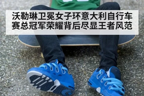 沃勒琳卫冕女子环意大利自行车赛总冠军荣耀背后尽显王者风范