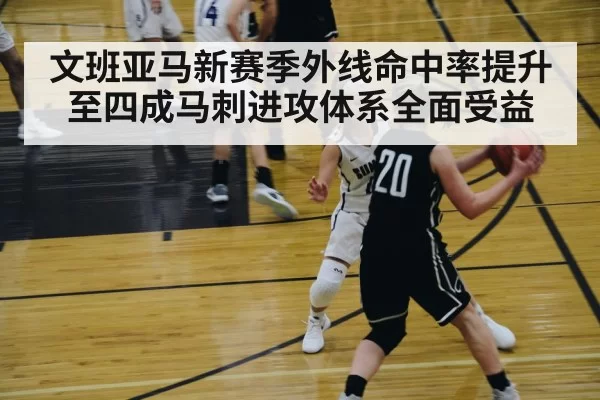 文班亚马新赛季外线命中率提升至四成马刺进攻体系全面受益