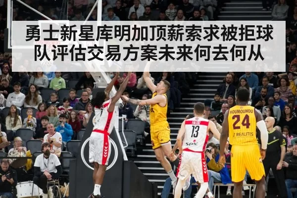 勇士新星库明加顶薪索求被拒球队评估交易方案未来何去何从